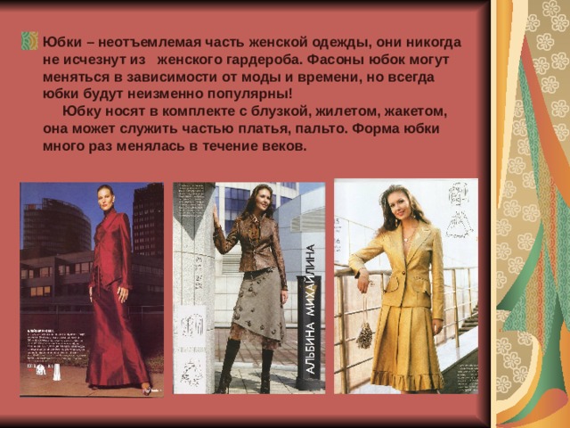 Юбки – неотъемлемая часть женской одежды, они никогда не исчезнут из женского гардероба. Фасоны юбок могут меняться в зависимости от моды и времени, но всегда юбки будут неизменно популярны!  Юбку носят в комплекте с блузкой, жилетом, жакетом, она может служить частью платья, пальто. Форма юбки много раз менялась в течение веков. 