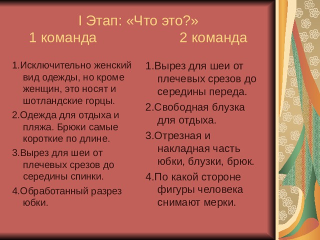 I Этап: «Что это?»  1 команда 2 команда 1.Исключительно женский вид одежды, но кроме женщин, это носят и шотландские горцы. 2.Одежда для отдыха и пляжа. Брюки самые короткие по длине. 3.Вырез для шеи от плечевых срезов до середины спинки. 4.Обработанный разрез юбки. 1.Вырез для шеи от плечевых срезов до середины переда. 2.Свободная блузка для отдыха. 3.Отрезная и накладная часть юбки, блузки, брюк. 4.По какой стороне фигуры человека снимают мерки. 