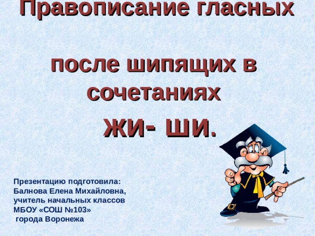 Правописание гласных  после шипящих в  сочетаниях   жи- ши . Презентацию подготовила: Балнова Елена Михайловна, учитель начальных классов МБОУ «СОШ №103»  города Воронежа 