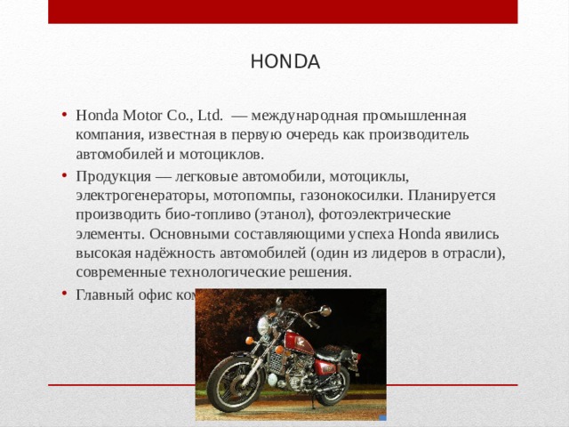 HONDA Honda Motor Co., Ltd. — международная промышленная компания, известная в первую очередь как производитель автомобилей и мотоциклов. Продукция — легковые автомобили, мотоциклы, электрогенераторы, мотопомпы, газонокосилки. Планируется производить био-топливо (этанол), фотоэлектрические элементы. Основными составляющими успеха Honda явились высокая надёжность автомобилей (один из лидеров в отрасли), современные технологические решения. Главный офис компании расположен в Токио. 