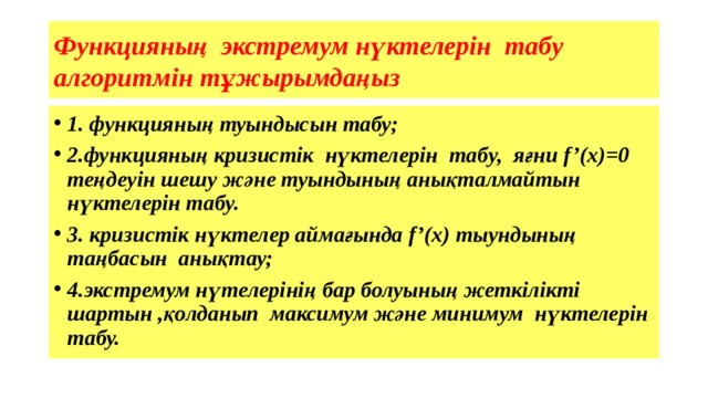 Функцияның экстремум нүктелерін табу алгоритмін тұжырымдаңыз 1. функцияның туындысын табу; 2.функцияның кризистік нүктелерін табу, яғни f’(x)=0 теңдеуін шешу және туындының анықталмайтын нүктелерін табу. 3. кризистік нүктелер аймағында f’(x) тыундының таңбасын анықтау; 4.экстремум нүтелерінің бар болуының жеткілікті шартын ,қолданып максимум және минимум нүктелерін табу.  