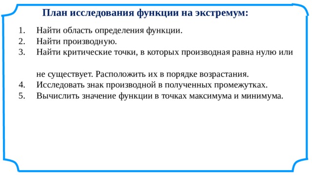 План исследования функции на экстремум: 1.     Найти область определения функции.  2.     Найти производную.  3.     Найти критические точки, в которых производная равна нулю или  не существует. Расположить их в порядке возрастания.  4.     Исследовать знак производной в полученных промежутках.  5.     Вычислить значение функции в точках максимума и минимума. 