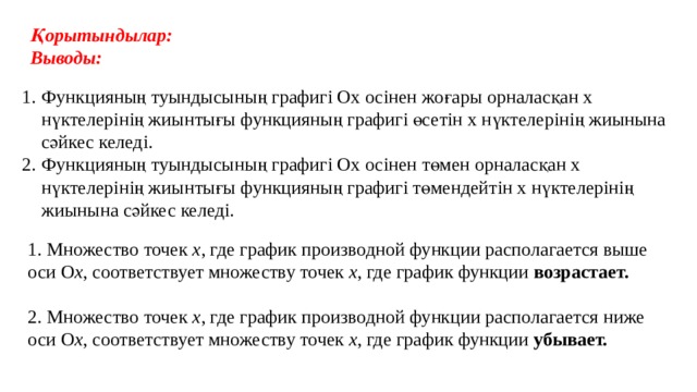 Қорытындылар: Выводы: Функцияның туындысының графигі Ох осінен жоғары орналасқан x нүктелерінің жиынтығы функцияның графигі өсетін x нүктелерінің жиынына сәйкес келеді. Функцияның туындысының графигі Ох осінен төмен орналасқан x нүктелерінің жиынтығы функцияның графигі төмендейтін x нүктелерінің жиынына сәйкес келеді. 1. Множество точек х , где график производной функции располагается выше оси О х , соответствует множеству точек х , где график функции возрастает. 2. Множество точек х , где график производной функции располагается ниже оси О х , соответствует множеству точек х , где график функции убывает. 