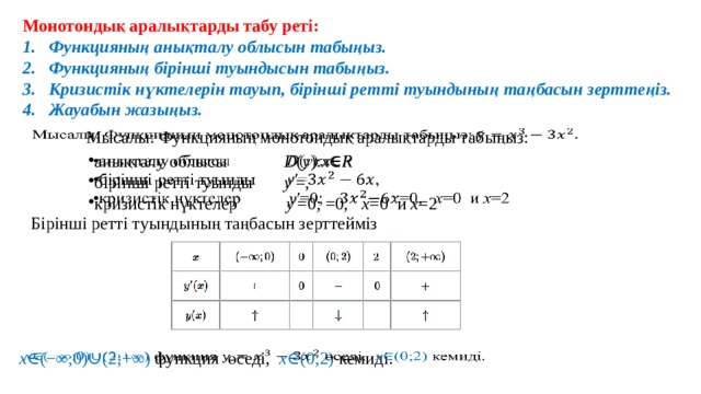 Монотондық аралықтарды табу реті: Функцияның анықталу облысын табыңыз. Функцияның бірінші туындысын табыңыз. Кризистік нүктелерін тауып, бірінші ретті туындының таңбасын зерттеңіз. Жауабын жазыңыз.   Мысалы: Функцияның монотондық аралықтарды табыңыз:   анықталу облысы D ( y ): x ∈ R бірінші ретті туынды y ′=, кризистік нүктелер  y ′=0; =0, x =0  и  x =2     Бірінші ретті туындының таңбасын зерттейміз   x ∈(−∞;0)∪(2;+∞) функция өседі,   х ∈(0;2) кемиді. 