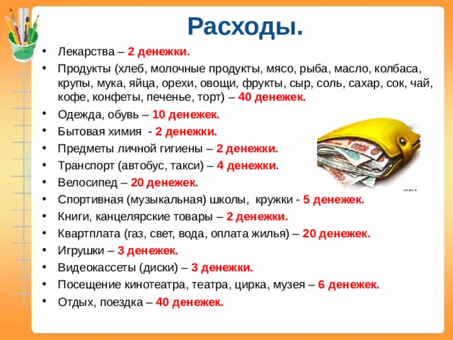 Расходы. Лекарства – 2 денежки. Продукты (хлеб, молочные продукты, мясо, рыба, масло, колбаса, крупы, мука, яйца, орехи, овощи, фрукты, сыр, соль, сахар, сок, чай, кофе, конфеты, печенье, торт) – 40 денежек. Одежда, обувь – 10 денежек. Бытовая химия - 2 денежки. Предметы личной гигиены – 2 денежки. Транспорт (автобус, такси) – 4 денежки. Велосипед – 20 денежек. Спортивная (музыкальная) школы, кружки - 5 денежек. Книги, канцелярские товары – 2 денежки. Квартплата (газ, свет, вода, оплата жилья) – 20 денежек. Игрушки – 3 денежек. Видеокассеты (диски) – 3 денежки. Посещение кинотеатра, театра, цирка, музея – 6 денежек. Отдых, поездка – 40 денежек.