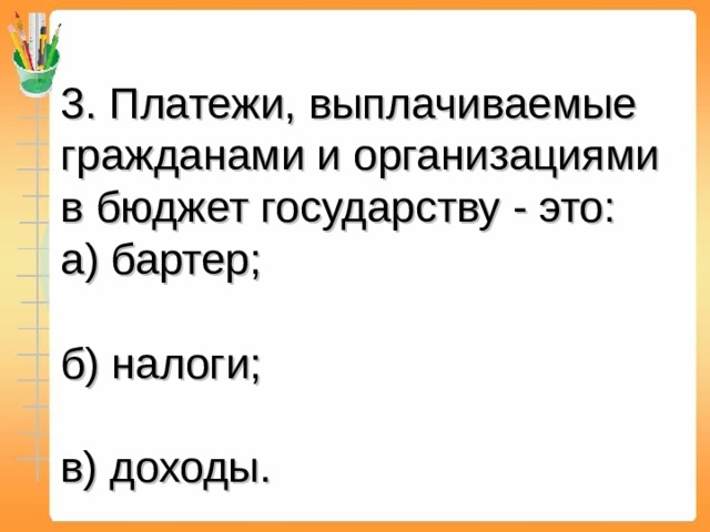 3. Платежи, выплачиваемые гражданами и организациями в бюджет государству - это: а) бартер; б) налоги; в) доходы.