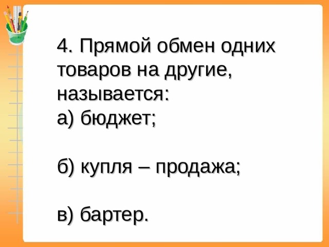 4. Прямой обмен одних товаров на другие, называется: а) бюджет; б) купля – продажа; в) бартер.