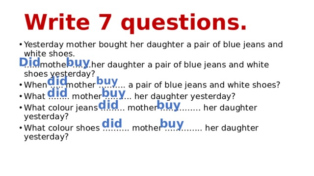 Write 7 questions. Yesterday mother bought her daughter a pair of blue jeans and white shoes. … ...mother …….her daughter a pair of blue jeans and white shoes yesterday? When ….. mother ………. a pair of blue jeans and white shoes? What …….. mother ………. her daughter yesterday? What colour jeans ……… mother …………… her daughter yesterday? What colour shoes ………. mother ………….. her daughter yesterday? Did buy did buy did buy did buy did buy 
