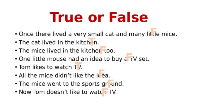 True or False F Once there lived a very small cat and many little mice. The cat lived in the kitchen. The mice lived in the kitchen too. One little mouse had an idea to buy a TV set. Tom likes to watch TV. All the mice didn’t like the idea. The mice went to the sports ground. Now Tom doesn’t like to watch TV. T F F T F F F 