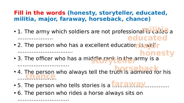 Fill in the words (honesty, storyteller, educated, militia, major, faraway, horseback, chance) militia 1. The army which soldiers are not professional is called a ……………….. 2. The person who has a excellent education is well …………………………. 3. The officer who has a middle rank in the army is a ……………………….. 4. The person who always tell the truth is admired for his …………………. 5. The person who tells stories is a ………………………….. 6. The person who rides a horse always sits on ……………………….. 7. A ……………….. Is something that you have to change the situation. 8. The country which is very far from us is a ……………………… country. educated major honesty storyteller horseback chance faraway 