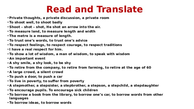 Read and Translate Private thoughts, a private discussion, a private room To shoot well, to shoot badly Shoot – shot – shot, He shot an arrow into the air. To measure land, to measure length and width The metre is a measure of length. To trust one’s words, to trust one’s advice To respect feelings, to respect courage, to respect traditions I have a real respect for him. To show a lot of wisdom, a man of wisdom, to speak with wisdom An important event A shy smile, a shy look, to be shy To retire from the company, to retire from farming, to retire at the age of 60 A large crowd, a silent crowd To push a door, to push a car To live in poverty, to suffer from poverty A stepmother, a stepsister, a stepbrother, a stepson, a stepchild, a stepdaughter To encourage pupils. To encourage sick children To borrow a book from the library, to borrow one’s car, to borrow words from other languages To borrow ideas, to borrow words 