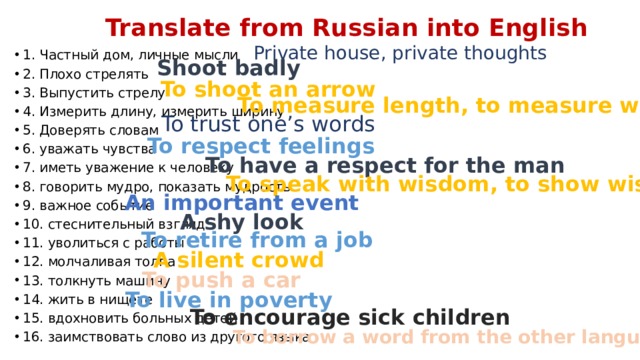 Translate from Russian into English Private house, private thoughts 1. Частный дом, личные мысли 2. Плохо стрелять 3. Выпустить стрелу 4. Измерить длину, измерить ширину 5. Доверять словам 6. уважать чувства 7. иметь уважение к человеку 8. говорить мудро, показать мудрость 9. важное событие 10. стеснительный взгляд 11. уволиться с работы 12. молчаливая толпа 13. толкнуть машину 14. жить в нищете 15. вдохновить больных детей 16. заимствовать слово из другого языка Shoot badly To shoot an arrow To measure length, to measure width To trust one’s words To respect feelings To have a respect for the man To speak with wisdom, to show wisdom An important event A shy look To retire from a job A silent crowd To push a car To live in poverty To encourage sick children To borrow a word from the other language 