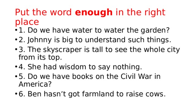 Put the word enough in the right place 1. Do we have water to water the garden? 2. Johnny is big to understand such things. 3. The skyscraper is tall to see the whole city from its top. 4. She had wisdom to say nothing. 5. Do we have books on the Civil War in America? 6. Ben hasn’t got farmland to raise cows. 