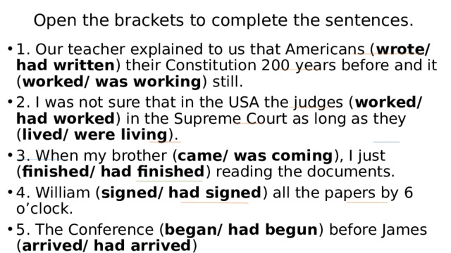 Open the brackets to complete the sentences. 1. Our teacher explained to us that Americans ( wrote/ had written ) their Constitution 200 years before and it ( worked/ was working ) still. 2. I was not sure that in the USA the judges ( worked/ had worked ) in the Supreme Court as long as they ( lived/ were living ). 3. When my brother ( came/ was coming ), I just ( finished/ had finished ) reading the documents. 4. William ( signed/ had signed ) all the papers by 6 o’clock. 5. The Conference ( began/ had begun ) before James ( arrived/ had arrived ) 