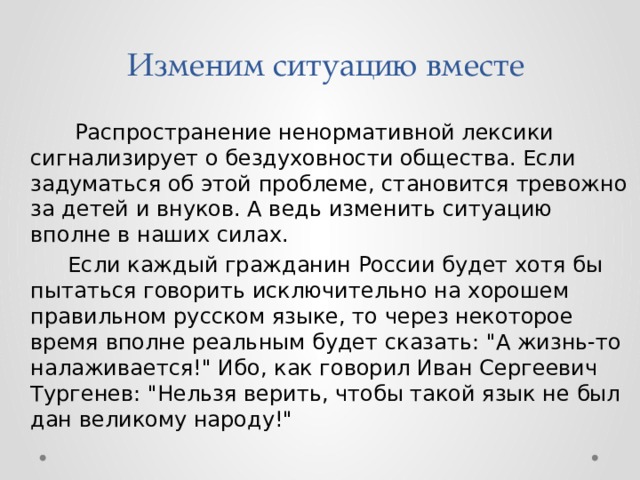  Изменим ситуацию вместе Распространение ненормативной лексики сигнализирует о бездуховности общества. Если задуматься об этой проблеме, становится тревожно за детей и внуков. А ведь изменить ситуацию вполне в наших силах. Если каждый гражданин России будет хотя бы пытаться говорить исключительно на хорошем правильном русском языке, то через некоторое время вполне реальным будет сказать: 