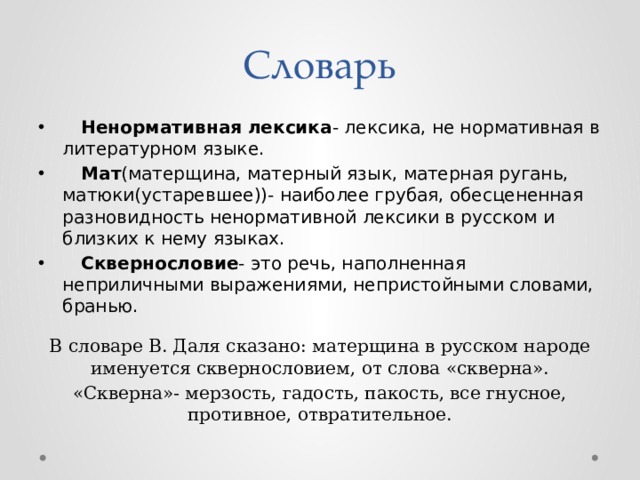 Словарь Ненормативная лексика - лексика, не нормативная в литературном языке. Мат (матерщина, матерный язык, матерная ругань, матюки(устаревшее))- наиболее грубая, обесцененная разновидность ненормативной лексики в русском и близких к нему языках. Сквернословие - это речь, наполненная неприличными выражениями, непристойными словами, бранью. В словаре В. Даля сказано: матерщина в русском народе именуется сквернословием, от слова «скверна». «Скверна»- мерзость, гадость, пакость, все гнусное, противное, отвратительное. 