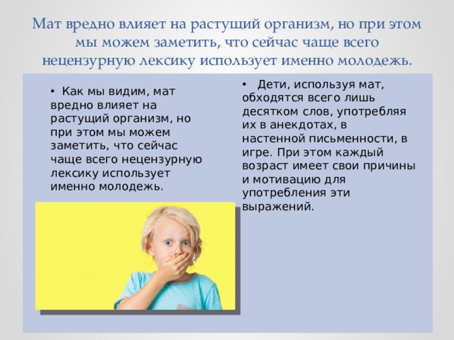  Мат вредно влияет на растущий организм, но при этом мы можем заметить, что сейчас чаще всего нецензурную лексику использует именно молодежь. Дети, используя мат, обходятся всего лишь десятком слов, употребляя их в анекдотах, в настенной письменности, в игре. При этом каждый возраст имеет свои причины и мотивацию для употребления эти выражений. Как мы видим, мат вредно влияет на растущий организм, но при этом мы можем заметить, что сейчас чаще всего нецензурную лексику использует именно молодежь. 