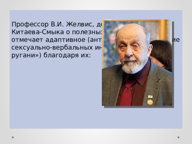 Профессор В.И. Желвис, дополняя мнение Китаева-Смыка о полезных свойствах мата, отмечает адаптивное (антистрессовое) действие сексуально-вербальных инвектив («матерной ругани») благодаря их: 