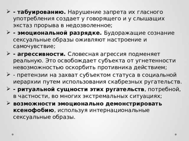 - табуированию. Нарушение запрета их гласного употребления создает у говорящего и у слышащих экстаз прорыва в недозволенное; - эмоциональной разрядке. Будоражащие сознание сексуальные образы оживляют настроение и самочувствие; - агрессивности. Словесная агрессия подменяет реальную. Это освобождает субъекта от угнетенности невозможностью оскорбить противника действием; - претензии на захват субъектом статуса в социальной иерархии путем использования скабрезных ругательств. - ритуальной сущности этих ругательств , потребной, в частности, во многих экстремальных ситуациях; возможности эмоционально демонстрировать ксенофобию , используя интернациональные сексуальные образы. 