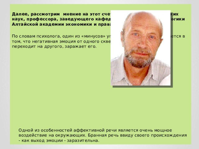  Далее, рассмотрим мнение на этот счет доктора психологических наук, профессора, заведующего кафедрой психологии и педагогики Алтайской академии экономики и права Бориса Сосновского. По словам психолога, один из «минусов» употребления мата заключается в том, что негативная эмоция от одного сквернословящего человека переходит на другого, заражает его. Одной из особенностей аффективной речи является очень мощное воздействие на окружающих. Бранная речь ввиду своего происхождения - как выход эмоции - заразительна. 