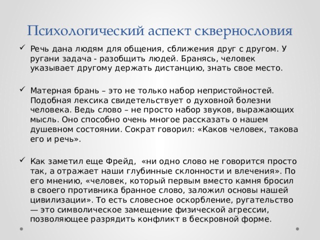 Психологический аспект сквернословия Речь дана людям для общения, сближения друг с другом. У ругани задача - разобщить людей. Бранясь, человек указывает другому держать дистанцию, знать свое место. Матерная брань – это не только набор непристойностей. Подобная лексика свидетельствует о духовной болезни человека. Ведь слово – не просто набор звуков, выражающих мысль. Оно способно очень многое рассказать о нашем душевном состоянии. Сократ говорил: «Каков человек, такова его и речь». Как заметил еще Фрейд, «ни одно слово не говорится просто так, а отражает наши глубинные склонности и влечения». По его мнению, «человек, который первым вместо камня бросил в своего противника бранное слово, заложил основы нашей цивилизации». То есть словесное оскорбление, ругательство — это символическое замещение физической агрессии, позволяющее разрядить конфликт в бескровной форме. 