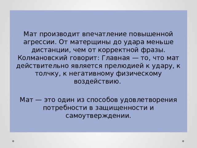 Мат производит впечатление повышенной агрессии. От матерщины до удара меньше дистанции, чем от корректной фразы. Колмановский говорит: Главная — то, что мат действительно является прелюдией к удару, к толчку, к негативному физическому воздействию. Мат — это один из способов удовлетворения потребности в защищенности и самоутверждении. 