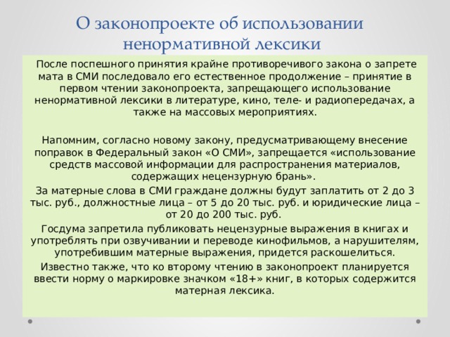 О законопроекте об использовании ненормативной лексики После поспешного принятия крайне противоречивого закона о запрете мата в СМИ последовало его естественное продолжение – принятие в первом чтении законопроекта, запрещающего использование ненормативной лексики в литературе, кино, теле- и радиопередачах, а также на массовых мероприятиях. Напомним, согласно новому закону, предусматривающему внесение поправок в Федеральный закон «О СМИ», запрещается «использование средств массовой информации для распространения материалов, содержащих нецензурную брань». За матерные слова в СМИ граждане должны будут заплатить от 2 до 3 тыс. руб., должностные лица – от 5 до 20 тыс. руб. и юридические лица – от 20 до 200 тыс. руб. Госдума запретила публиковать нецензурные выражения в книгах и употреблять при озвучивании и переводе кинофильмов, а нарушителям, употребившим матерные выражения, придется раскошелиться. Известно также, что ко второму чтению в законопроект планируется ввести норму о маркировке значком «18+» книг, в которых содержится матерная лексика. 