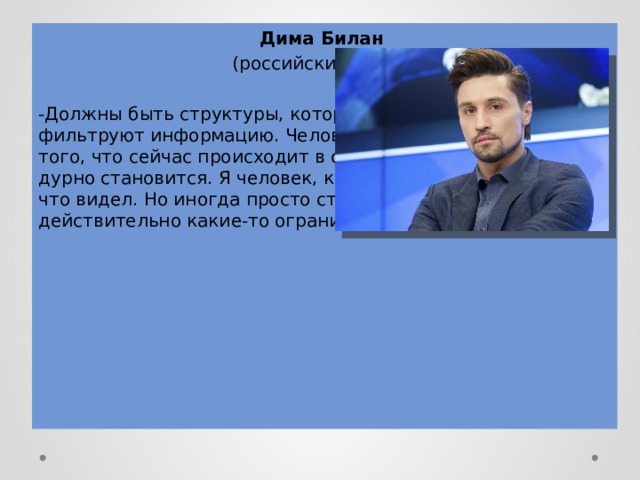 Дима Билан (российский певец) -Должны быть структуры, которые каким-то образом фильтруют информацию. Человек нуждается в рамках. От того, что сейчас происходит в соцсетях, мне самому иногда дурно становится. Я человек, который открыт миру, много что видел. Но иногда просто страшно. Должны быть действительно какие-то ограничения!-уверен артист. 