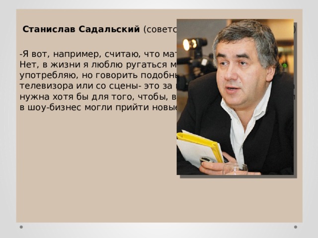  Станислав Садальский (советский актер театра и кино) -Я вот, например, считаю, что мат недопустим на сцене. Нет, в жизни я люблю ругаться матом, часто его употребляю, но говорить подобные слова с экранов телевизора или со сцены- это за гранью. Вообще, цензура нужна хотя бы для того, чтобы, во-первых, и в культуру, и в шоу-бизнес могли прийти новые люди. 