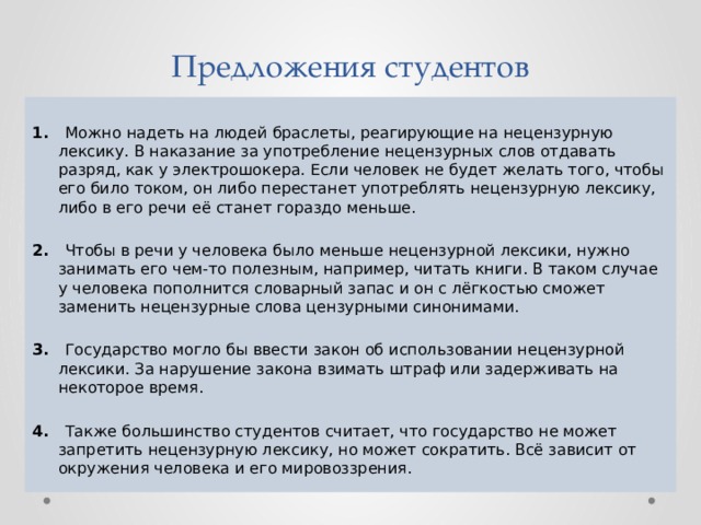 Предложения студентов 1. Можно надеть на людей браслеты, реагирующие на нецензурную лексику. В наказание за употребление нецензурных слов отдавать разряд, как у электрошокера. Если человек не будет желать того, чтобы его било током, он либо перестанет употреблять нецензурную лексику, либо в его речи её станет гораздо меньше.   2. Чтобы в речи у человека было меньше нецензурной лексики, нужно занимать его чем-то полезным, например, читать книги. В таком случае у человека пополнится словарный запас и он с лёгкостью сможет заменить нецензурные слова цензурными синонимами.   3. Государство могло бы ввести закон об использовании нецензурной лексики. За нарушение закона взимать штраф или задерживать на некоторое время. 4. Также большинство студентов считает, что государство не может запретить нецензурную лексику, но может сократить. Всё зависит от окружения человека и его мировоззрения. 