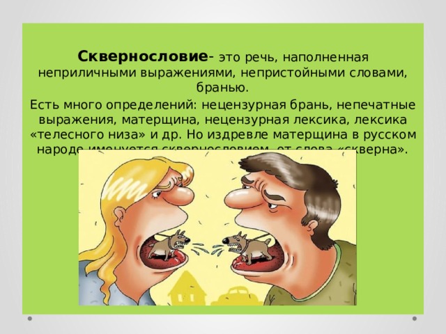  Сквернословие - это речь, наполненная неприличными выражениями, непристойными словами, бранью. Есть много определений: нецензурная брань, непечатные выражения, матерщина, нецензурная лексика, лексика «телесного низа» и др. Но издревле матерщина в русском народе именуется сквернословием, от слова «скверна». 