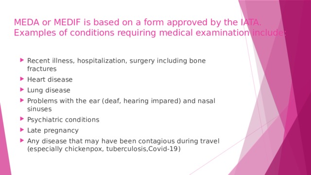 MEDA or MEDIF is based on a form approved by the IATA.  Examples of conditions requiring medical examination include: Recent illness, hospitalization, surgery including bone fractures Heart disease Lung disease Problems with the ear (deaf, hearing impared) and nasal sinuses Psychiatric conditions Late pregnancy Any disease that may have been contagious during travel (especially chickenpox, tuberculosis,Covid-19) 