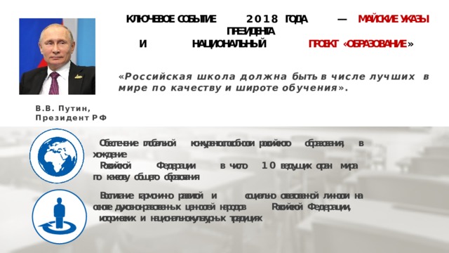 КЛЮЧЕВОЕ СОБЫТИЕ 2018 ГОДА — МАЙСКИЕ УКАЗЫ ПРЕЗИДЕНТА   И НАЦИОНАЛЬНЫЙ  ПРОЕКТ  «ОБРАЗОВАНИЕ » « Российская школа должна быть в числе  лучших в мире по качеству и  широте обучения ». В.В. Путин, Президент  РФ  Обеспечение  глобальной  конкурентоспособности  российского  образования,  в хождение  Российской  Федерации  в  число  10  ведущих  стран  мира  по  качеству  общего  образования Воспитание  гармонично  развитой  и  социально  ответственной  личности  на  основе  д уховно-нравственных  ценностей  народов  Российской  Федерации, исторических  и  национально-культурных  традициях 