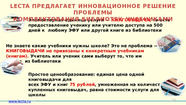 LECTA ПРЕДЛАГАЕТ ИННОВАЦИОННОЕ РЕШЕНИЕ  ПРОБЛЕМЫ  КОМПЛЕКТОВАНИЯ БИБЛИОТЕК  УЧЕБНИКАМИ Элементарная единица услуги —  КНИГОВЫДАЧА, то есть предоставление ученику или учителю доступа на 500 дней к любому ЭФУ или другой книге из  библиотеки   Не знаете какие учебники нужны школе? Это не проблема  — КНИГОВЫДАЧИ не привязаны к конкретным  учебникам (книгам). Учитель или ученик сами выберут то, что им нужно из  библиотеки  Простое ценообразование: единая цена одной книговыдачи  для всех ЭФУ и книг 75 рублей , умноженная на количество купленных книговыдач, равна стоимости услуги для  школы   Можно приобрести КНИГОВЫДАЧИ  «с запасом» и использовать их в любое время, когда они понадобятся! Не использованные КНИГОВЫДАЧИ не  «сгорают»   