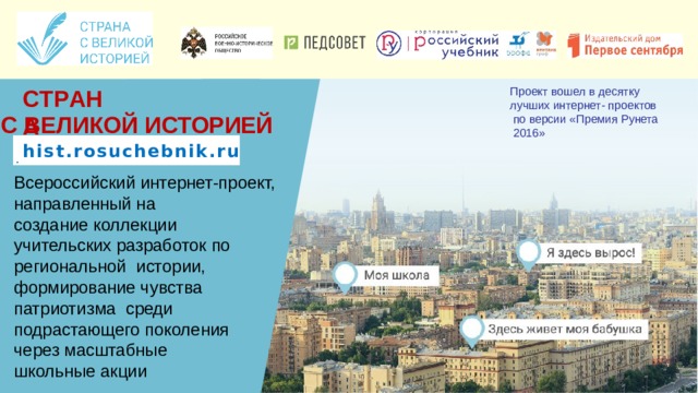 Проект вошел в десятку лучших интернет-  проектов по версии «Премия Рунета 2016» С Т Р А Н А С ВЕЛИКОЙ  ИСТОРИЕЙ .  hist.rosuchebnik.ru ф с т р а н а в е л и к а я.р Всероссийский интернет-проект, направленный на создание коллекции учительских разработок по региональной истории, формирование чувства патриотизма среди подрастающего  поколения через масштабные школьные акции 