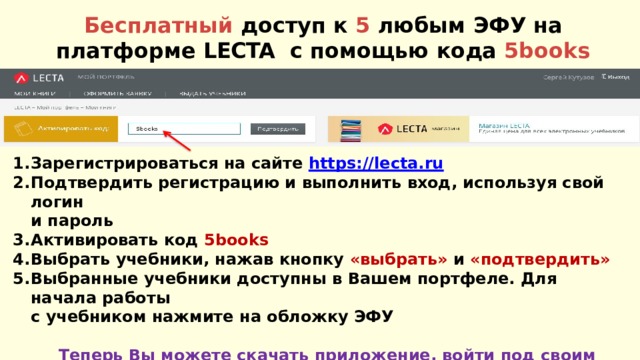 Бесплатный доступ к 5 любым ЭФУ на платформе LECTA с помощью кода  5books Зарегистрироваться на сайте  https://lecta.ru Подтвердить регистрацию и выполнить вход, используя свой  логин и  пароль Активировать код  5books Выбрать учебники, нажав кнопку «выбрать» и  «подтвердить» Выбранные учебники доступны в Вашем портфеле. Для начала  работы с учебником нажмите на обложку  ЭФУ  Теперь Вы можете скачать приложение, войти под своим логином и  паролем, скачать выбранные учебники и работать с ними без подключения к  интернету 