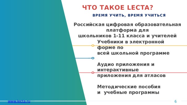 ЧТО ТАКОЕ  LECTA? ВРЕМЯ УЧИТЬ, ВРЕМЯ  УЧИТЬСЯ Российская цифровая образовательная платформа  для школьников 1-11 класса и  учителей Учебники в электронной форме  по всей школьной  программе  Аудио приложения и  интерактивные приложения для  атласов  Методические пособия  и учебные  программы 