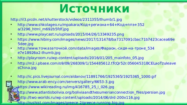 Источники http://il3.picdn.net/shutterstock/videos/2311355/thumb/1.jpg http://www.shkolageo.ru/mpakara/ Код+региона+64+Код+ппэ+352 a/3296_html_m692b5fdf.jpg http://www.playcast.ru/uploads/2015/04/26/13349235.png https://www.hibiny.com/images/news/2017/131478/ba7317091cbac71b7423cacea69e5dee.jpg http://www. точказаточкой. com/data/images/ Фараон,-сидя-на-троне_534 e7e18926a2-thumb.jpg  http://playroom.ru/wp-content/uploads/2016/01/205_mainfoto_05.jpg http://m2.i.pbase.com/o9/09/268309/1/154485612.tTcQr52r.05604531BCELaoTzuleavesChina.jpg  http://ic.pics.livejournal.com/aldanov/11891766/1925365/1925365_1000.gif  http://www.arab-ency.com/servers/gallery/6653-3.jpg  https://www.wikireading.ru/img/416785_25_i_026.jpg http://www.atlantisbolivia.org/boliviaandthesumerianconnection_files/persian.jpg  http://two-worlds.ru/wp-content/uploads/2014/06/drd-200x116.jpg http://rushist.com/images/greece-2/greece-running-big.jpg http://sumerianshakespeare.com/media/84003b00c8069a6affff806affffe41e.jpg   http://www.lotussculpture.com/mm5/graphics/00000001/white-buddha-z_260x370.jpg http://as6400825.ru/istoriya_5/12.html  