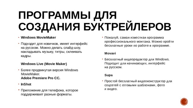 Программы для создания буктрейлеров Windows MovieMaker Подходит для новичков, имеет интерфейс на русском. Можно делать слайд-шоу, накладывать музыку, титры, склеивать кадры.   Windows Live (Movie Maker) Более продвинутая версия Windows MovieMaker.  Adobe Premiere Pro CC. InShot Пожалуй, самая известная программа профессионального монтажа. Можно пройти бесплатные уроки по работе в программе.   Movavi Бесплатный видеоредактор для Windows. Подходит для начинающих, интерфейс на русском.   Supa Простой бесплатный видеоконструктор для соцсетей с готовыми шаблонами, фото и видео.   Приложение для телефона, которое поддерживает разные форматы. 
