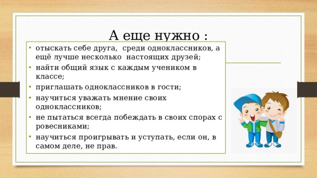 А еще нужно :   отыскать себе друга,  среди одноклассников, а ещё лучше несколько  настоящих друзей; найти общий язык с каждым учеником в классе; приглашать одноклассников в гости; научиться уважать мнение своих одноклассников; не пытаться всегда побеждать в своих спорах с ровесниками; научиться проигрывать и уступать, если он, в самом деле, не прав. 