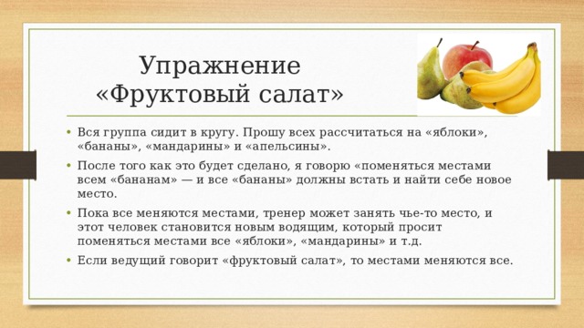 Упражнение «Фруктовый салат» Вся группа сидит в кругу. Прошу всех рассчитаться на «яблоки», «бананы», «мандарины» и «апельсины». После того как это будет сделано, я говорю «поменяться местами всем «бананам» — и все «бананы» должны встать и найти себе новое место. Пока все меняются местами, тренер может занять чье-то место, и этот человек становится новым водящим, который просит поменяться местами все «яблоки», «мандарины» и т.д. Если ведущий говорит «фруктовый салат», то местами меняются все. 