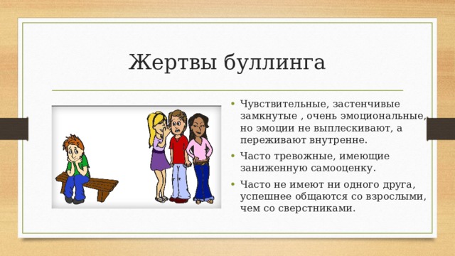 Жертвы буллинга Чувствительные, застенчивые замкнутые , очень эмоциональные, но эмоции не выплескивают, а переживают внутренне. Часто тревожные, имеющие заниженную самооценку. Часто не имеют ни одного друга, успешнее общаются со взрослыми, чем со сверстниками. 