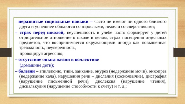 – неразвитые социальные навыки – часто не имеют ни одного близкого друга и успешнее общаются со взрослыми, нежели со сверстниками; – страх перед школой, неуспешность в учебе часто формирует у детей отрицательное отношение к школе в целом, страх посещения отдельных предметов, что воспринимается окружающими иногда как повышенная тревожность, неуверенность,  провоцируя агрессию; – отсутствие опыта жизни в коллективе   (домашние дети); – болезни – эпилепсию, тики, заикание, энурез (недержание мочи), энкопрез (недержание кала), нарушения речи – дислалия (косноязычие), дисграфия (нарушение письменной речи), дислексия (нарушение чтения), дискалькулия (нарушение способности к счету) и т. д.; 
