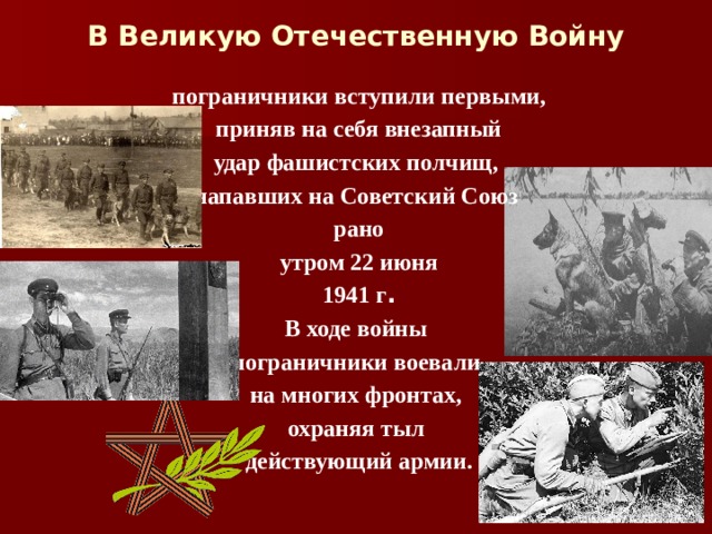 В Великую Отечественную Войну пограничники вступили первыми,  приняв на себя внезапный удар фашистских полчищ, напавших на Советский Союз рано  утром 22 июня 1941 г . В ходе войны пограничники воевали на многих фронтах, охраняя тыл действующий армии.  