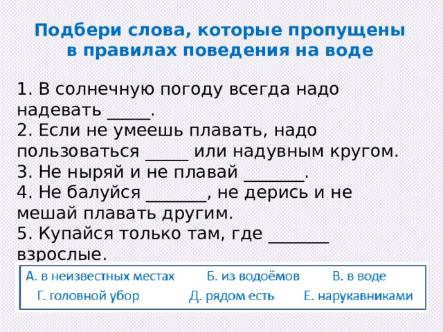 Подбери слова, которые пропущены в правилах поведения на воде 1. В солнечную погоду всегда надо надевать _____. 2. Если не умеешь плавать, надо пользоваться _____ или надувным кругом. 3. Не ныряй и не плавай _______. 4. Не балуйся _______, не дерись и не мешай плавать другим. 5. Купайся только там, где _______ взрослые. 6. Не пей _______. 
