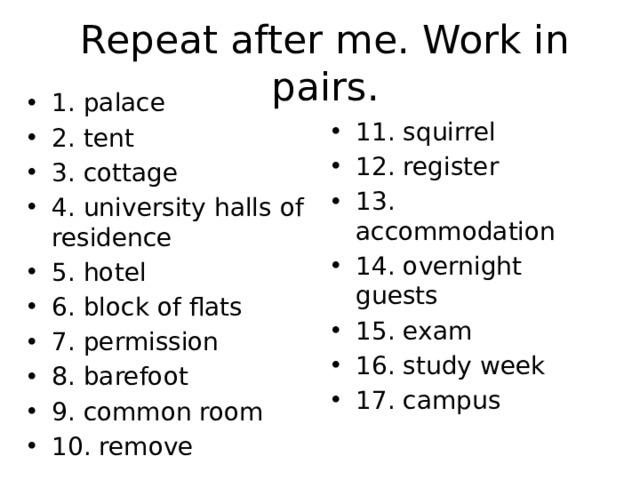 Repeat after me. Work in pairs. 1. palace 2. tent 3. cottage 4. university halls of residence 5. hotel 6. block of flats 7. permission 8. barefoot 9. common room 10. remove 11. squirrel 12. register 13. accommodation 14. overnight guests 15. exam 16. study week 17. campus 