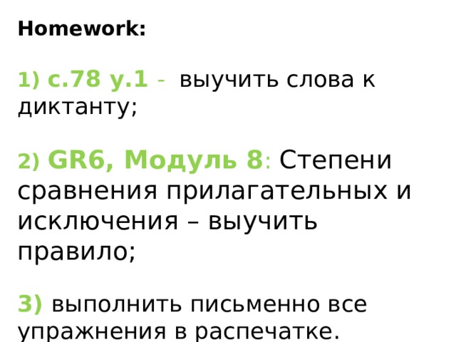 ​ Homework: 1) с.78 у.1 -  выучить слова к диктанту;  2) GR6, Модуль 8 : Степени сравнения прилагательных и исключения – выучить правило; 3) выполнить письменно все упражнения в распечатке. 