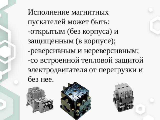 Исполнение магнитных пускателей может быть: -открытым (без корпуса) и защищенным (в корпусе); -реверсивным и нереверсивным; -со встроенной тепловой защитой электродвигателя от перегрузки и без нее. 