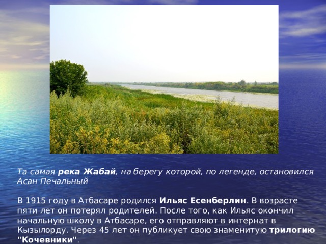     Та самая  река Жабай , на берегу которой, по легенде, остановился Асан Печальный   В 1915 году в Атбасаре родился  Ильяс Есенберлин . В возрасте пяти лет он потерял родителей. После того, как Ильяс окончил начальную школу в Атбасаре, его отправляют в интернат в Кызылорду. Через 45 лет он публикует свою знаменитую  трилогию 