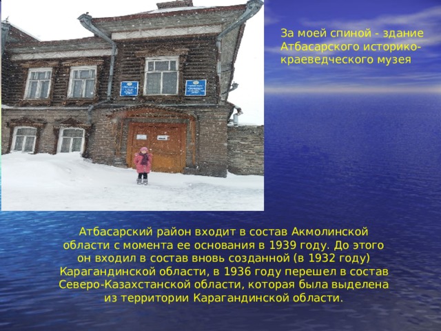 За моей спиной - здание Атбасарского историко-краеведческого музея Атбасарский район входит в состав Акмолинской области с момента ее основания в 1939 году. До этого он входил в состав вновь созданной (в 1932 году) Карагандинской области, в 1936 году перешел в состав Северо-Казахстанской области, которая была выделена из территории Карагандинской области. 